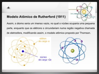 Modelo Atômico de Rutherford (1911)
Assim, o átomo seria um imenso vazio, no qual o núcleo ocuparia uma pequena
parte, enquanto que os elétrons o circundariam numa região negativa chamada
de eletrosfera, modificando assim, o modelo atômico proposto por Thomson.
 