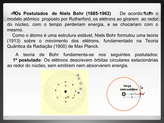 - Os Postulados de Niels Bohr (1885-1962) De acordo com o
modelo atômico proposto por Rutherford, os elétrons ao girarem ao redor
do núcleo, com o tempo perderiam energia, e se chocariam com o
mesmo.
Como o átomo é uma estrutura estável, Niels Bohr formulou uma teoria
(1913) sobre o movimento dos elétrons, fundamentado na Teoria
Quântica da Radiação (1900) de Max Planck.
A teoria de Bohr fundamenta-se nos seguintes postulados:
1º postulado: Os elétrons descrevem órbitas circulares estacionárias
ao redor do núcleo, sem emitirem nem absorverem energia.
 