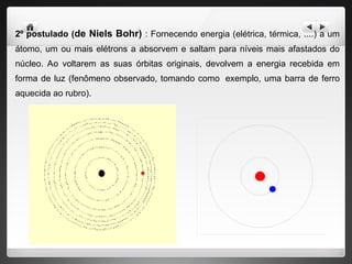 2º postulado (de Niels Bohr) : Fornecendo energia (elétrica, térmica, ....) a um
átomo, um ou mais elétrons a absorvem e saltam para níveis mais afastados do
núcleo. Ao voltarem as suas órbitas originais, devolvem a energia recebida em
forma de luz (fenômeno observado, tomando como exemplo, uma barra de ferro
aquecida ao rubro).
 