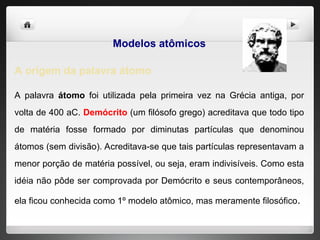 Modelos atômicos
A origem da palavra átomo
A palavra átomo foi utilizada pela primeira vez na Grécia antiga, por
volta de 400 aC. Demócrito (um filósofo grego) acreditava que todo tipo
de matéria fosse formado por diminutas partículas que denominou
átomos (sem divisão). Acreditava-se que tais partículas representavam a
menor porção de matéria possível, ou seja, eram indivisíveis. Como esta
idéia não pôde ser comprovada por Demócrito e seus contemporâneos,
ela ficou conhecida como 1º modelo atômico, mas meramente filosófico.
 