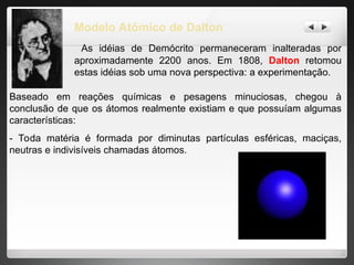 Modelo Atômico de Dalton
As idéias de Demócrito permaneceram inalteradas por
aproximadamente 2200 anos. Em 1808, Dalton retomou
estas idéias sob uma nova perspectiva: a experimentação.
Baseado em reações químicas e pesagens minuciosas, chegou à
conclusão de que os átomos realmente existiam e que possuíam algumas
características:
- Toda matéria é formada por diminutas partículas esféricas, maciças,
neutras e indivisíveis chamadas átomos.
 