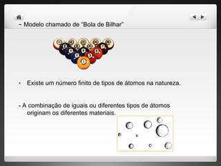 - Modelo chamado de “Bola de Bilhar”
- Existe um número finito de tipos de átomos na natureza.
- A combinação de iguais ou diferentes tipos de átomos
originam os diferentes materiais.
 