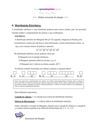 >>> Ordem crescente de energia >>>
8. Distribuição Eletrônica:
A distribuição eletrônica é uma ferramenta poderosa para nossos estudos, pois nos permitirá
entender melhor o comportamento dos átomos e suas combinações.
EXEMPLO:
A distribuição eletrônica do Manganês Mn (Z=25) segundo o diagrama de Pauling seria:
(consideramos, sempre que não houver outra informação, o átomo eletricamente neutro, ou
seja, com o mesmo número de prótons e elétrons)
1s2
2s2
2p6
3s2
3p6
4s2
3d5
Da distribuição eletrônica acima, podemos dizer que:
O Manganês tem 4 camadas eletrônicas.
O Manganês apresenta subníveis do tipo s, p e d
O Manganês tem 2 elétrons na última camada (4s2
)
Os elétrons estariam localizados nos orbitais conforme o esquema abaixo:
K 1s² L 2s² 2p6
M 3s² 3p6
3d5
N 4s²
Duas definições importantes:
Camada de valência -> é a camada mais externa da distribuição eletrônica.
Elétron de diferenciação -> é o último elétron da distribuição eletrônica.
Então, utilizando o exemplo do Manganês, dizemos que a camada de valência é a camada N,
e os quatro números quânticos do elétron de diferenciação são 3, 2, +2, +1/2.
Exercícios de fixação
Existe uma regra para o preenchimento dos elétrons nos orbitais, denominada Regra de Hund, onde os elétrons
devem preencher os orbitais da esquerda para a direita, sempre num mesmo sentido, e após completarmos cada orbital
num mesmo sentido, retornamos no mesmo orbital preenchendo, os orbitais no sentido contrário, até completarmos
todos os elétrons da distribuição eletrônica.
 