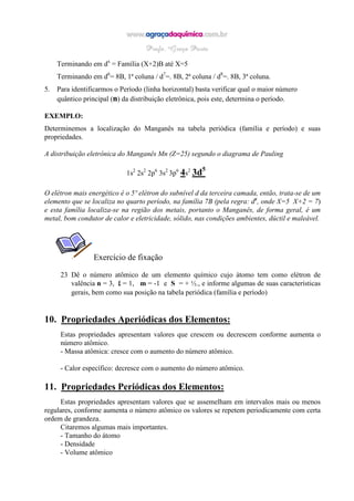 Terminando em dx
= Família (X+2)B até X=5
Terminando em d6
= 8B, 1ª coluna / d7
=. 8B, 2ª coluna / d8
=. 8B, 3ª coluna.
5. Para identificarmos o Período (linha horizontal) basta verificar qual o maior número
quântico principal (n) da distribuição eletrônica, pois este, determina o período.
EXEMPLO:
Determinemos a localização do Manganês na tabela periódica (família e período) e suas
propriedades.
A distribuição eletrônica do Manganês Mn (Z=25) segundo o diagrama de Pauling
1s2
2s2
2p6
3s2
3p6
4s2
3d5
O elétron mais energético é o 5º elétron do subnível d da terceira camada, então, trata-se de um
elemento que se localiza no quarto período, na família 7B (pela regra: dx
, onde X=5 X+2 = 7)
e esta família localiza-se na região dos metais, portanto o Manganês, de forma geral, é um
metal, bom condutor de calor e eletricidade, sólido, nas condições ambientes, dúctil e maleável.
Exercício de fixação
23 Dê o número atômico de um elemento químico cujo átomo tem como elétron de
valência n = 3, LLLL = 1, m = -1 e S = + ½., e informe algumas de suas características
gerais, bem como sua posição na tabela periódica (família e período)
10. Propriedades Aperiódicas dos Elementos:
Estas propriedades apresentam valores que crescem ou decrescem conforme aumenta o
número atômico.
- Massa atômica: cresce com o aumento do número atômico.
- Calor específico: decresce com o aumento do número atômico.
11. Propriedades Periódicas dos Elementos:
Estas propriedades apresentam valores que se assemelham em intervalos mais ou menos
regulares, conforme aumenta o número atômico os valores se repetem periodicamente com certa
ordem de grandeza.
Citaremos algumas mais importantes.
- Tamanho do átomo
- Densidade
- Volume atômico
 