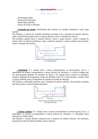 - Eletronegatividade
- Potencial de Ionização
- Reatividade Química
- Pontos de Fusão e Ebulição
- Tamanho do átomo: determinado pelo número de camadas eletrônicas e pela carga
nuclear.
Nas famílias, o número de camadas eletrônicas aumenta com o aumento do número atômico,
então, numa família quanto maior o número atômico, maior o tamanho dos átomos.
Nos períodos, quanto maior o número atômico, maior a carga nuclear e maior a atração do
núcleo sobre os elétrons periféricos, então, conforme aumenta o número atômico num período,
menor o tamanho dos átomos.
Quadro resumo da variação do tamanho do átomo
Na Tabela Periódica
- Densidade: É a relação entre a massa correspondente ao átomo-grama, isto é, a
quantidade em gramas correspondente à massa atômica do elemento e o volume ocupado por
um átomo-grama (depende do tamanho do átomo e do arranjo desses átomos na substância
simples). Depende da temperatura sendo esta definida como 20° C para líquidos e sólidos; Para
os gases, definida como a temperatura do líquido em estado de ebulição.
Nas famílias, a densidade aumenta com o aumento do número atômico. Nos períodos, aumenta
das laterais para o centro da tabela periódica.
Quadro resumo da variação da densidade
Na Tabela Periódica
- Volume atômico: É a relação entre a massa correspondente ao átomo-grama, isto é, a
quantidade em gramas correspondente à massa atômica do elemento e a densidade desse
elemento no estado sólido.
Nas famílias o volume atômico aumenta com o aumento do número atômico. Nos períodos,
aumenta do centro da tabela periódica, para as laterais.
 