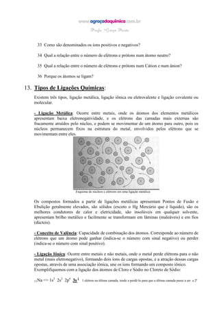 33 Como são denominados os íons positivos e negativos?
34 Qual a relação entre o número de elétrons e prótons num átomo neutro?
35 Qual a relação entre o número de elétrons e prótons num Cátion e num ânion?
36 Porque os átomos se ligam?
13. Tipos de Ligações Químicas:
Existem três tipos, ligação metálica, ligação iônica ou eletrovalente e ligação covalente ou
molecular.
- Ligação Metálica: Ocorre entre metais, onde os átomos dos elementos metálicos
apresentam baixa eletronegatividade, e os elétrons das camadas mais externas são
fracamente atraídos pelo núcleo, e podem se movimentar de um átomo para outro, pois os
núcleos permanecem fixos na estrutura do metal, envolvidos pelos elétrons que se
movimentam entre eles.
Esquema de núcleos e elétrons em uma ligação metálica
Os compostos formados a partir de ligações metálicas apresentam Pontos de Fusão e
Ebulição geralmente elevados, são sólidos (exceto o Hg Mercúrio que é líquido), são os
melhores condutores de calor e eletricidade, são insolúveis em qualquer solvente,
apresentam brilho metálico e facilmente se transformam em lâminas (maleáveis) e em fios
(dúcteis).
- Conceito de Valência: Capacidade de combinação dos átomos. Corresponde ao número de
elétrons que um átomo pode ganhar (indica-se o número com sinal negativo) ou perder
(indica-se o número com sinal positivo).
- Ligação Iônica: Ocorre entre metais e não metais, onde o metal perde elétrons para o não
metal (mais eletronegativo), formando dois íons de cargas opostas, e a atração dessas cargas
opostas, através de uma associação iônica, une os íons formando um composto iônico.
Exemplifiquemos com a ligação dos átomos de Cloro e Sódio no Cloreto de Sódio:
11Na => 1s2
2s2
2p6
3s 1
1 elétron na última camada, tende a perdê-lo para que a última camada passe a ser a 2ª
 
