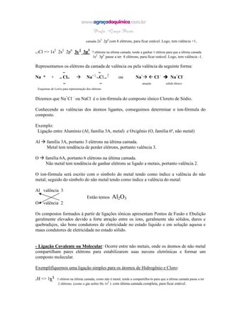 camada 2s2
2p6
com 8 elétrons, para ficar estável. Logo, tem valência +1.
17Cl => 1s2
2s2
2p6
3s 2
3p5
7 elétrons na última camada, tende a ganhar 1 elétron para que a última camada
3s2
3p6
passe a ter 8 elétrons, para ficar estável. Logo, tem valência -1.
Representamos os elétrons da camada de valência ou pela valência da seguinte forma:
•• •• _
a * + •• Cl•• a+ [
*•Cl ••
]
ou a+
 Cl -
a+
Cl-
•• •• atração sólido Iônico
Esquemas de Lewis para representação dos elétrons
Dizemos que Na+
Cl –
ou NaCl é o íon-fórmula do composto iônico Cloreto de Sódio.
Conhecendo as valências dos átomos ligantes, conseguimos determinar o íon-fórmula do
composto.
Exemplo:
Ligação entre Alumínio (Al, família 3A, metal) e Oxigênio (O, família 6ª, não metal)
Al família 3A, portanto 3 elétrons na última camada.
Metal tem tendência de perder elétrons, portanto valência 3.
O família 6A, portanto 6 elétrons na última camada.
Não metal tem tendência de ganhar elétrons se ligado a metais, portanto valência 2.
O íon-fórmula será escrito com o símbolo do metal tendo como índice a valência do não
metal, seguido do símbolo do não metal tendo como índice a valência do metal:
Al valência 3
Então temos Al2O3
O valência 2
Os compostos formados à partir de ligações iônicas apresentam Pontos de Fusão e Ebulição
geralmente elevados devido a forte atração entre os íons, geralmente são sólidos, duros e
quebradiços, são bons condutores de eletricidade no estado líquido e em solução aquosa e
maus condutores de eletricidade no estado sólido.
- Ligação Covalente ou Molecular: Ocorre entre não metais, onde os átomos de não metal
compartilham pares elétrons para estabilizarem suas nuvens eletrônicas e formar um
composto molecular.
Exemplifiquemos uma ligação simples para os átomos de Hidrogênio e Cloro:
1H => 1s 1
1 elétron na última camada, como não é metal, tende a compartilha-lo para que a última camada passe a ter
2 elétrons (como o gás nobre He 1s2
) com última camada completa, para ficar estável.
 