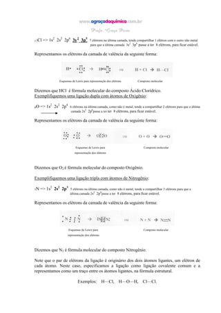 17Cl => 1s2
2s2
2p6
3s 2
3p5
7 elétrons na última camada, tende compartilhar 1 elétron com o outro não metal
para que a última camada 3s2
3p6
passe a ter 8 elétrons, para ficar estável.
Representamos os elétrons da camada de valência da seguinte forma:
Esquemas de Lewis para representação dos elétrons Composto molecular
Dizemos que HCl é fórmula molecular do composto Ácido Clorídrico.
Exemplifiquemos uma ligação dupla com átomos de Oxigênio:
8O => 1s2
2s2
2p4
6 elétrons na última camada, como não é metal, tende a compartilhar 2 elétrons para que a última
camada 2s2
2p6
passe a ter ter 8 elétrons, para ficar estável.
Representamos os elétrons da camada de valência da seguinte forma:
Esquemas de Lewis para Composto molecular
representação dos elétrons
Dizemos que O2 é fórmula molecular do composto Oxigênio.
Exemplifiquemos uma ligação tripla com átomos de Nitrogênio:
7N => 1s2
2s2
2p3
5 elétrons na última camada, como não é metal, tende a compartilhar 3 elétrons para que a
última camada 2s2
2p6
passe a ter 8 elétrons, para ficar estável.
Representamos os elétrons da camada de valência da seguinte forma:
Esquemas de Lewis para Composto molecular
representação dos elétrons
Dizemos que N2 é fórmula molecular do composto Nitrogênio.
Note que o par de elétrons da ligação é originário dos dois átomos ligantes, um elétron de
cada átomo. Neste caso, especificamos a ligação como ligação covalente comum e a
representamos como um traço entre os átomos ligantes, na fórmula estrutural.
Exemplos: H—Cl, H—O—H, Cl—Cl.
 