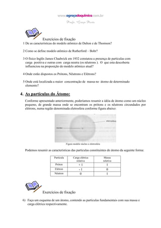 Exercícios de fixação
1 De as características do modelo atômico de Dalton e de Thomson?
2 Como se define modelo atômico de Rutherford – Bohr?
3 O físico Inglês James Chadwick em 1932 constatou a presença de partículas com
carga positiva e outras com carga neutra (os nêutrons ). O que esta descoberta
influenciou na proposição do modelo atômico atual?
4 Onde estão dispostos os Prótons, Nêutrons e Elétrons?
5 Onde está localizada a maior concentração de massa no átomo de determinado
elemento?
4. As partículas do Átomo:
Conforme apresentado anteriormente, poderíamos resumir a idéia de átomo como um núcleo
pequeno, de grande massa onde se encontram os prótons e os nêutrons circundados por
elétrons, numa região denominada eletrosfera conforme figura abaixo:
Figura modelo núcleo e eletrosfera
Podemos resumir as características das partículas constituintes do átomo da seguinte forma:
Partícula Carga elétrica
relativa
Massa
reletiva
Próton + 1 1
Elétron - 1 0
Nêutron 0 1
Exercícios de fixação
6) Faça um esquema de um átomo, contendo as partículas fundamentais com sua massa e
carga elétrica respectivamente.
 