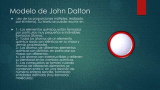 Modelo de John Dalton
   Ley de las proporciones múltiples, realizada
    por él mismo). Su teoría se puede resumir en:

   1.- Los elementos químicos están formados
    por partículas muy pequeñas e indivisibles
    llamadas átomos.
    2.- Todos los átomos de un elemento
    químico dado son idénticos en su masa y
    demás propiedades.
    3.- Los átomos de diferentes elementos
    químicos son distintos, en particular sus
    masas son diferentes.
    4.- Los átomos son indestructibles y retienen
    su identidad en los cambios químicos.
    5.- Los compuestos se forman cuando
    átomos de diferentes elementos se
    combinan entre sí, en una relación de
    números enteros sencilla, formando
    entidades definidas (hoy llamadas
    moléculas).
 
