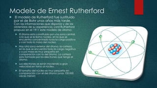 Modelo de Ernest Rutherford
   El modelo de Rutherford fue sustituido
    por el de Bohr unos años más tarde.
    Con las informaciones que disponía y de las
    obtenidas de su experiencia, Lord Rutherford
    propuso en el 1911 este modelo de átomo:
        El átomo esta constituido por una zona central,
         a la que se le llama núcleo, en la que se
         encuentra concentrada toda la carga positiva
         y casi toda la masa del núcleo.
        Hay otra zona exterior del átomo, la corteza,
         en la que se encuentra toda la carga negativa
         y cuya masa es muy pequeña en
         comparación con la del átomo. La corteza
         esta formada por los electrones que tenga el
         átomo.
        Los electrones se están moviendo a gran
         velocidad en torno al núcleo.
        El tamaño del núcleo es muy pequeño en
         comparación con el del átomo (unas 100.000
         veces menor)
 