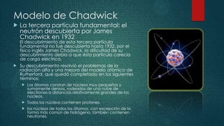 Modelo de Chadwick
   La tercera partícula fundamental: el
    neutrón descubierta por James
    Chadwick en 1932
    El descubrimiento de esta tercera partícula
    fundamental no fue descubierta hasta 1932, por el
    físico inglés James Chadwick, la dificultad de su
    descubrimiento debía a que ésta partícula carecía
    de carga eléctrica.
   Su descubrimiento resolvió el problemas de la
    radiación alfa y una mejora del modelo atómico de
    Rutherford, que quedó completado en los siguientes
    términos:
       Los átomos constan de núcleos muy pequeños y
        sumamente densos, rodeados de una nube de
        electrones a distancias relativamente grandes de los
        núcleos.
       Todos los núcleos contienen protones.
       los núcleos de todos los átomos, con excepción de la
        forma más común de hidrógeno, también contienen
        neutrones.
 