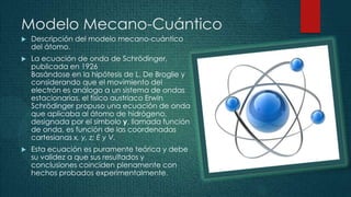 Modelo Mecano-Cuántico
   Descripción del modelo mecano-cuántico
    del átomo.
   La ecuación de onda de Schrödinger,
    publicada en 1926
    Basándose en la hipótesis de L. De Broglie y
    considerando que el movimiento del
    electrón es análogo a un sistema de ondas
    estacionarias, el físico austriaco Erwin
    Schrödinger propuso una ecuación de onda
    que aplicaba al átomo de hidrógeno,
    designada por el símbolo y, llamada función
    de onda, es función de las coordenadas
    cartesianas x, y, z; E y V.
   Esta ecuación es puramente teórica y debe
    su validez a que sus resultados y
    conclusiones coinciden plenamente con
    hechos probados experimentalmente.
 