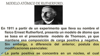 MODELO ATÓMICO DE RUTHERFORD.
En 1911 a partir de un experimento que lleva su nombre el
físico Ernest Rutherford, presenta un modelo de átomo que
se basa en el preexistente modelo de Thomson, ya que
mantiene esa composición de carga positiva y negativa.
Sin embargo, a diferencia del anterior, postula dos
modificaciones esenciales:
 La parte positiva se concentra en un núcleo, el cual
 