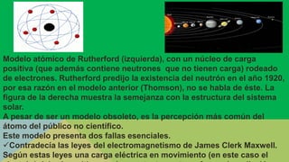 Modelo atómico de Rutherford (izquierda), con un núcleo de carga
positiva (que además contiene neutrones que no tienen carga) rodeado
de electrones. Rutherford predijo la existencia del neutrón en el año 1920,
por esa razón en el modelo anterior (Thomson), no se habla de éste. La
figura de la derecha muestra la semejanza con la estructura del sistema
solar.
A pesar de ser un modelo obsoleto, es la percepción más común del
átomo del público no científico.
Este modelo presenta dos fallas esenciales.
Contradecía las leyes del electromagnetismo de James Clerk Maxwell.
Según estas leyes una carga eléctrica en movimiento (en este caso el
 