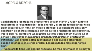 MODELO DE BOHR
Considerando los trabajos precedentes de Max Planck y Albert Einstein
respecto de la “cuantización” de la energía y el efecto fotoeléctrico; Niels
Bohr desarrolló, en 1913, un modelo atómico, que considera emisión y
absorción de energía causadas por los saltos orbitales de los electrones.
Por lo cual “el átomo era un pequeño sistema solar con un núcleo en el
centro y electrones moviéndose alrededor del núcleo en órbitas bien
definidas.” Las órbitas están cuantizadas o sea que los electrones
pueden estar solo en ciertas órbitas. Los postulados más importantes
eran:
 Cada órbita tiene una energía asociada. La más externa es la de mayor
 
