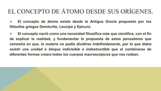 EL CONCEPTO DE ÁTOMO DESDE SUS ORÍGENES.
 El concepto de átomo existe desde la Antigua Grecia propuesto por los
filósofos griegos Demócrito, Leucipo y Epicuro.
 El concepto nació como una necesidad filosófica más que científica, con el fin
de explicar la realidad, y fundamentar la propuesta de estos pensadores que
consistía en que, la materia no podía dividirse indefinidamente, por lo que debía
existir una unidad o bloque indivisible e indestructible que al combinarse de
diferentes formas creara todos los cuerpos macroscópicos que nos rodean.
 