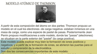 MODELO ATÓMICO DE THOMSON.
A partir de esta composición del átomo en dos partes: Thomson propuso un
modelo en el cual los electrones -de carga negativa- estaban inmersos en una
masa de carga, como una especie de pastel de pasas. Posteriormente Jean
Perrin propuso modificaciones a este modelo, donde las "pasas" (electrones)
se situaban en la parte exterior del "pastel" (la carga positiva).
Este modelo puede explicar muy bien la formación de iones positivos y
negativos; y a partir de la formación de iones, se abrieron las puertas para el
estudio y comprensión de la electrostática.
Son dos las consecuencias importantes de este modelo:
 
