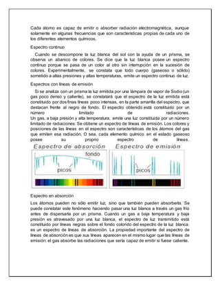 Cada átomo es capaz de emitir o absorber radiación electromagnética, aunque
solamente en algunas frecuencias que son características propias de cada uno de
los diferentes elementos químicos.
Espectro continuo
Cuando se descompone la luz blanca del sol con la ayuda de un prisma, se
observa un abanico de colores. Se dice que la luz blanca posee un espectro
continuo porque se pasa de un color al otro sin interrupción en la sucesión de
colores. Experimentalmente, se constata que todo cuerpo (gaseoso o sólido)
sometido a altas presiones y altas temperaturas, emite un espectro continuo de luz.
Espectros con líneas de emisión
Si se analiza con un prisma la luz emitida por una lámpara de vapor de Sodio (un
gas poco denso y caliente), se constatará que el espectro de la luz emitida está
constituido por dos finas líneas poco intensas, en la parte amarilla del espectro, que
destacan frente al negro de fondo. El espectro obtenido está constituido por un
número limitado de radiaciones.
Un gas, a baja presión y alta temperatura, emite una luz constituida por un número
limitado de radiaciones: Se obtiene un espectro de líneas de emisión. Los colores y
posiciones de las líneas en el espectro son características de los átomos del gas
que emiten esa radiación. O sea, cada elemento químico en el estado gaseoso
posee su proprio espectro de líneas.
Espectro en absorción
Los átomos pueden no sólo emitir luz, sino que también pueden absorberla. Se
puede constatar este fenómeno haciendo pasar una luz blanca a través un gas frío
antes de dispersarla por un prisma. Cuando un gas a baja temperatura y baja
presión es atravesado por una luz blanca, el espectro de luz transmitido está
constituido por líneas negras sobre el fondo colorido del espectro de la luz blanca:
es un espectro de líneas de absorción. La propiedad importante del espectro de
líneas de absorción es que sus líneas aparecen en el mismo lugar que las líneas de
emisión: el gas absorbe las radiaciones que sería capaz de emitir si fuese caliente.
 