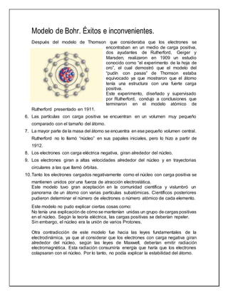 Modelo de Bohr. Éxitos e inconvenientes.
Después del modelo de Thomson que consideraba que los electrones se
encontraban en un medio de carga positiva,
dos ayudantes de Rutherford, Geiger y
Marsden, realizaron en 1909 un estudio
conocido como “el experimento de la hoja de
oro”, el cual demostró que el modelo del
“pudín con pasas” de Thomson estaba
equivocado ya que mostraron que el átomo
tenía una estructura con una fuerte carga
positiva.
Este experimento, diseñado y supervisado
por Rutherford, condujo a conclusiones que
terminaron en el modelo atómico de
Rutherford presentado en 1911.
6. Las partículas con carga positiva se encuentran en un volumen muy pequeño
comparado con el tamaño del átomo.
7. La mayor parte de la masa del átomo se encuentra en ese pequeño volumen central.
Rutherford no lo llamó “núcleo” en sus papales iniciales, pero lo hizo a partir de
1912.
8. Los electrones con carga eléctrica negativa, giran alrededor del núcleo.
9. Los electrones giran a altas velocidades alrededor del núcleo y en trayectorias
circulares a las que llamó órbitas.
10.Tanto los electrones cargados negativamente como el núcleo con carga positiva se
mantienen unidos por una fuerza de atracción electrostática.
Este modelo tuvo gran aceptación en la comunidad científica y vislumbró un
panorama de un átomo con varias partículas subatómicas. Científicos posteriores
pudieron determinar el número de electrones o número atómico de cada elemento.
Este modelo no pudo explicar ciertas cosas como:
No tenía una explicación de cómo se mantenían unidas un grupo de cargas positivas
en el núcleo. Según la teoría eléctrica, las cargas positivas se deberían repeler.
Sin embargo, el núcleo era la unión de varios Protones.
Otra contradicción de este modelo fue hacia las leyes fundamentales de la
electrodinámica, ya que al considerar que los electrones con carga negativa giran
alrededor del núcleo, según las leyes de Maxwell, deberían emitir radiación
electromagnética. Esta radiación consumiría energía que haría que los electrones
colapsaran con el núcleo. Por lo tanto, no podía explicar la estabilidad del átomo.
 