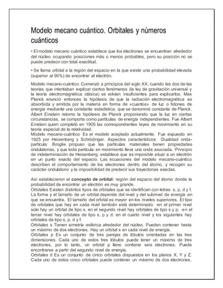 Modelo mecano cuántico. Orbitales y números
cuánticos
• El modelo mecano cuántico establece que los electrones se encuentran alrededor
del núcleo ocupando posiciones más o menos probables, pero su posición no se
puede predecir con total exactitud.
• Se llama orbital a la región del espacio en la que existe una probabilidad elevada
(superior al 90%) de encontrar al electrón.
Modelo mecano-cuántico Comenzó a principios del siglo XX, cuando las dos de las
teorías que intentaban explicar ciertos fenómenos (la ley de gravitación universal y
la teoría electromagnética clásica) se volvían insuficientes para explicarlos. Max
Planck enunció entonces la hipótesis de que la radiación electromagnética es
absorbida y emitida por la materia en forma de «cuantos» de luz o fotones de
energía mediante una constante estadística, que se denominó constante de Planck.
Albert Einstein retomo la hipótesis de Planck proponiendo que la luz en ciertas
circunstancias, se comporta como partículas de energía independientes. Fue Albert
Einstein quien completó en 1905 las correspondientes leyes de movimiento en su
teoría especial de la relatividad.
Modelo mecano-cuántico Es el modelo aceptado actualmente. Fue expuesto en
1925 por Heisenberg y Schrödinger. Aspectos característicos: ·Dualidad onda-
partícula: Broglie propuso que las partículas materiales tienen propiedades
ondulatorias, y que toda partícula en movimiento lleva una onda asociada. ·Principio
de indeterminación de Heisenberg: establece que es imposible situar a un electrón
en un punto exacto del espacio. Las ecuaciones del modelo mecano-cuántico
describen el comportamiento de los electrones dentro del átomo, y recogen su
carácter ondulatorio y la imposibilidad de predecir sus trayectorias exactas.
Así establecieron el concepto de orbital: región del espacio del átomo donde la
probabilidad de encontrar un electrón es muy grande.
Orbitales Existen distintos tipos de orbitales que se identifican con letras: s, p, d y f.
La forma y el tamaño de un orbital depende del nivel y del subnivel de energía en
que se encuentra. El tamaño del orbital es mayor en los niveles superiores. El tipo
de orbitales que hay en cada nivel también está determinado: ·en el primer nivel
solo hay un orbital de tipo s. en el segundo nivel hay orbitales de tipo s y p. ·en el
tercer nivel hay orbitales de tipo s, p y d. en el cuarto nivel y los siguientes hay
orbitales de tipo s, p, d y f.
Orbitales s Tienen simetría esférica alrededor del núcleo. Pueden contener hasta
un máximo de dos electrones. Hay un orbital s en cada nivel de energía.
Orbitales p Es un conjunto de tres parejas de lóbulos orientadas en las tres
dimensiones. Cada uno de estos tres lóbulos puede tener un máximo de tres
electrones, por lo tanto, un orbital p lleno contiene seis electrones. Puede
encontrarse a partir del segundo nivel de energía.
Orbitales d Es un conjunto de cinco orbitales dispuestos en los planos X, Y y Z.
Cada uno de estos cinco orbitales puede contener un máximo de dos electrones,
 
