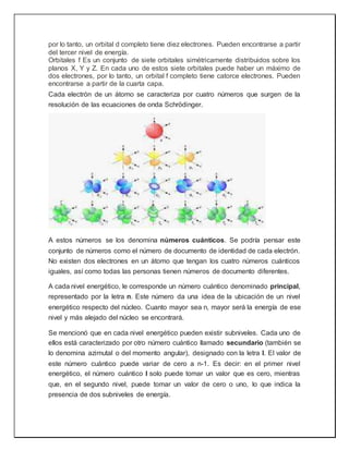 por lo tanto, un orbital d completo tiene diez electrones. Pueden encontrarse a partir
del tercer nivel de energía.
Orbitales f Es un conjunto de siete orbitales simétricamente distribuidos sobre los
planos X, Y y Z. En cada uno de estos siete orbitales puede haber un máximo de
dos electrones, por lo tanto, un orbital f completo tiene catorce electrones. Pueden
encontrarse a partir de la cuarta capa.
Cada electrón de un átomo se caracteriza por cuatro números que surgen de la
resolución de las ecuaciones de onda Schrödinger.
A estos números se los denomina números cuánticos. Se podría pensar este
conjunto de números como el número de documento de identidad de cada electrón.
No existen dos electrones en un átomo que tengan los cuatro números cuánticos
iguales, así como todas las personas tienen números de documento diferentes.
A cada nivel energético, le corresponde un número cuántico denominado principal,
representado por la letra n. Este número da una idea de la ubicación de un nivel
energético respecto del núcleo. Cuanto mayor sea n, mayor será la energía de ese
nivel y más alejado del núcleo se encontrará.
Se mencionó que en cada nivel energético pueden existir subniveles. Cada uno de
ellos está caracterizado por otro número cuántico llamado secundario (también se
lo denomina azimutal o del momento angular), designado con la letra l. El valor de
este número cuántico puede variar de cero a n-1. Es decir: en el primer nivel
energético, el número cuántico l solo puede tomar un valor que es cero, mientras
que, en el segundo nivel, puede tomar un valor de cero o uno, lo que indica la
presencia de dos subniveles de energía.
 