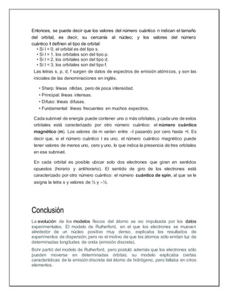 Entonces, se puede decir que los valores del número cuántico n indican el tamaño
del orbital, es decir, su cercanía al núcleo; y los valores del número
cuántico l definen el tipo de orbital:
• Si l = 0, el orbital es del tipo s.
• Si l = 1, los orbitales son del tipo p.
• Si l = 2, los orbitales son del tipo d.
• Si l = 3, los orbitales son del tipo f.
Las letras s, p, d, f surgen de datos de espectros de emisión atómicos, y son las
iniciales de las denominaciones en inglés.
• Sharp: líneas nítidas, pero de poca intensidad.
• Principal: líneas intensas.
• Difuso: líneas difusas.
• Fundamental: líneas frecuentes en muchos espectros.
Cada subnivel de energía puede contener uno o más orbitales, y cada uno de estos
orbitales está caracterizado por otro número cuántico: el número cuántico
magnético (m). Los valores de m varían entre –l pasando por cero hasta +l. Es
decir que, si el número cuántico l es uno, el número cuántico magnético puede
tener valores de menos uno, cero y uno, lo que indica la presencia de tres orbitales
en ese subnivel.
En cada orbital es posible ubicar solo dos electrones que giran en sentidos
opuestos (horario y antihorario). El sentido de giro de los electrones está
caracterizado por otro número cuántico: el número cuántico de spin, al que se le
asigna la letra s y valores de ½ y –½.
Conclusión
La evolución de los modelos físicos del átomo se vio impulsada por los datos
experimentales. El modelo de Rutherford, en el que los electrones se mueven
alrededor de un núcleo positivo muy denso, explicaba los resultados de
experimentos de dispersión, pero no el motivo de que los átomos sólo emitan luz de
determinadas longitudes de onda (emisión discreta).
Bohr partió del modelo de Rutherford, pero postuló además que los electrones sólo
pueden moverse en determinadas órbitas; su modelo explicaba ciertas
características de la emisión discreta del átomo de hidrógeno, pero fallaba en otros
elementos.
 