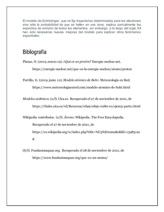 El modelo de Schrödinger, que no fija trayectorias determinadas para los electrones
sino sólo la probabilidad de que se hallen en una zona, explica parcialmente los
espectros de emisión de todos los elementos; sin embargo, a lo largo del siglo XX
han sido necesarias nuevas mejoras del modelo para explicar otros fenómenos
espectrales.
Bibliografía
Planas, O. (2019, marzo 19). ¿Qué es un protón? Energia-nuclear.net.
https://energia-nuclear.net/que-es-la-energia-nuclear/atomo/proton
Portillo, G. (2019, junio 10). Modelo atómico de Bohr. Meteorología en Red.
https://www.meteorologiaenred.com/modelo-atomico-de-bohr.html
Modelos atómicos. (s/f). Cica.es. Recuperado el 27 de noviembre de 2021, de
https://thales.cica.es/rd/Recursos/rd99/ed99-0280-01/ejem3-parte1.html
Wikipedia contribuíos. (s/f). Átomo. Wikipedia, The Free Encyclopedia.
Recuperado el 27 de noviembre de 2021, de
https://es.wikipedia.org/w/index.php?title=%C3%81tomo&oldid=13983191
8
(S/f). Fundacionaquae.org. Recuperado el 28 de noviembre de 2021, de
https://www.fundacionaquae.org/que-es-un-atomo/
 