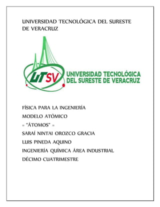 UNIVERSIDAD TECNOLÓGICA DEL SURESTE
DE VERACRUZ
FÍSICA PARA LA INGENIERÍA
MODELO ATÓMICO
= “ÁTOMOS” =
SARAÍ NINTAI OROZCO GRACIA
LUIS PINEDA AQUINO
INGENIERÍA QUÍMICA ÁREA INDUSTRIAL
DÉCIMO CUATRIMESTRE
 