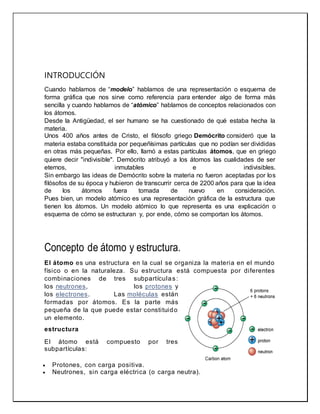 INTRODUCCIÓN
Cuando hablamos de “modelo” hablamos de una representación o esquema de
forma gráfica que nos sirve como referencia para entender algo de forma más
sencilla y cuando hablamos de “atómico” hablamos de conceptos relacionados con
los átomos.
Desde la Antigüedad, el ser humano se ha cuestionado de qué estaba hecha la
materia.
Unos 400 años antes de Cristo, el filósofo griego Demócrito consideró que la
materia estaba constituida por pequeñísimas partículas que no podían ser divididas
en otras más pequeñas. Por ello, llamó a estas partículas átomos, que en griego
quiere decir "indivisible". Demócrito atribuyó a los átomos las cualidades de ser
eternos, inmutables e indivisibles.
Sin embargo las ideas de Demócrito sobre la materia no fueron aceptadas por los
filósofos de su época y hubieron de transcurrir cerca de 2200 años para que la idea
de los átomos fuera tomada de nuevo en consideración.
Pues bien, un modelo atómico es una representación gráfica de la estructura que
tienen los átomos. Un modelo atómico lo que representa es una explicación o
esquema de cómo se estructuran y, por ende, cómo se comportan los átomos.
Concepto de átomo y estructura.
El átomo es una estructura en la cual se organiza la materia en el mundo
físico o en la naturaleza. Su estructura está compuesta por diferentes
combinaciones de tres subpartículas:
los neutrones, los protones y
los electrones. Las moléculas están
formadas por átomos. Es la parte más
pequeña de la que puede estar constituido
un elemento.
estructura
El átomo está compuesto por tres
subpartículas:
 Protones, con carga positiva.
 Neutrones, sin carga eléctrica (o carga neutra).
 