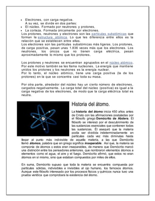  Electrones, con carga negativa.
A su vez, se divide en dos partes:
 El núcleo. Formado por neutrones y protones.
 La corteza. Formada únicamente por electrones.
Los protones, neutrones y electrones son las partículas subatómicas que
forman la estructura atómica. Lo que les diferencia entre ellos es la
relación que se establecen entre ellas.
Los electrones son las partículas subatómicas más ligeras. Los protones,
de carga positiva, pesan unas 1.836 veces más que los electrones. Los
neutrones, los únicos que no tienen carga eléctrica, pesan
aproximadamente lo mismo que los protones.
Los protones y neutrones se encuentran agrupados en el núcleo atómico.
Por este motivo también se les llama nucleones. La energía que mantiene
unidos los protones y los neutrones es la energía nuclear.
Por lo tanto, el núcleo atómico, tiene una carga positiva (la de los
protones) en la que se concentra casi toda su masa.
Por otra parte, alrededor del núcleo hay un cierto número de electrones,
cargados negativamente. La carga total del núcleo (positiva) es igual a la
carga negativa de los electrones, de modo que la carga eléctrica total es
neutra.
Historia del átomo.
La historia del átomo inicia 450 años antes
de Cristo con las afirmaciones postuladas por
el filósofo griego Demócrito de Abdera. El
filósofo se interesó por el descubrimiento de
las sustancias esenciales que contienen todas
las sustancias. Él aseguró que la materia
podía ser dividida indeterminadamente en
partículas cada vez más diminutas hasta
llegar al punto más indivisible de aquella materia, a las que Demócrito
llamó átomos, palabra que en griego significa inseparable. Así que, la materia se
componía de átomos y estos eran inseparables, de manera que Demócrito marcó
una distinción entre los pensadores anteriores, que nombraron elementos átomos a
elementos como el agua, el aire y el fuego. Demócrito afirmó, que estos no eran
átomos en sí mismo, sino que estaban compuestos por miles de ellos.
En suma, Demócrito supuso que toda la materia se encuentra compuesta por
partículas sólidas, indivisibles e invisibles al ojo humano, los famosos átomos.
Aunque este filósofo interesado por los procesos físicos y químicos nunca tuvo una
prueba verídica que comprobara la existencia del átomo.
 