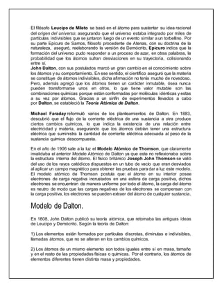 El filósofo Leucipo de Mileto se basó en el átomo para sustentar su idea racional
del origen del universo; asegurando que el universo estaba integrado por miles de
partículas indivisibles que se juntaron luego de un evento similar a un torbellino. Por
su parte Epicuro de Samos, filósofo procedente de Atenas, con su doctrina de la
naturaleza, aseguró, reelaborando la versión de Demócrito, Epicuro indica que la
formación del universo pudo responder a un proceso de azar, en otras palabras, la
probabilidad que los átomos sufran desviaciones en su trayectoria, colisionando
entre sí.
John Dalton, con sus postulados marcó un gran cambio en el conocimiento sobre
los átomos y su comportamiento. En ese sentido, el científico aseguró que la materia
se constituye de átomos indivisibles, dicha afirmación no tenía mucho de novedoso.
Pero, además agregó que los átomos tienen un carácter inmutable, ósea nunca
pueden transformarse unos en otros, lo que tiene valor mutable son las
combinaciones químicas porque están conformadas por moléculas idénticas y estas
a su vez por átomos. Gracias a un sinfín de experimentos llevados a cabo
por Dalton, se estableció la Teoría Atómica de Dalton.
Michael Faraday reformuló varios de los planteamientos de Dalton. En 1883,
descubrió que el flujo de la corriente eléctrica de una sustancia a otra produce
ciertos cambios químicos, lo que indica la existencia de una relación entre
electricidad y materia, asegurando que los átomos debían tener una estructura
eléctrica que suministra la cantidad de corriente eléctrica adecuada al peso de la
sustancia química descompuesta.
En el año de 1906 sale a la luz el Modelo Atómico de Thomson, que claramente
invalidaba el anterior Modelo Atómico de Dalton ya que este no reflexionaba sobre
la estructura interna del átomo. El físico británico Joseph John Thomson se valió
del uso de los rayos catódicos dispuestos en un tubo de vacío que eran desviados
al aplicar un campo magnético para obtener las pruebas para dar a luz este modelo.
El modelo atómico de Thomson postula que: el átomo en su interior posee
electrones de carga negativa incrustados en una esfera de carga positiva, dichos
electrones se encuentran de manera uniforme por todo el átomo, la carga del átomo
es neutro de modo que las cargas negativas de los electrones se compensan con
la carga positiva, los electrones se pueden extraer del átomo de cualquier sustancia.
Modelo de Dalton.
En 1808, John Dalton publicó su teoría atómica, que retomaba las antiguas ideas
de Leucipo y Demócrito. Según la teoría de Dalton:
1) Los elementos están formados por partículas discretas, diminutas e indivisibles,
llamadas átomos, que no se alteran en los cambios químicos.
2) Los átomos de un mismo elemento son todos iguales entre sí en masa, tamaño
y en el resto de las propiedades físicas o químicas. Por el contrario, los átomos de
elementos diferentes tienen distinta masa y propiedades.
 