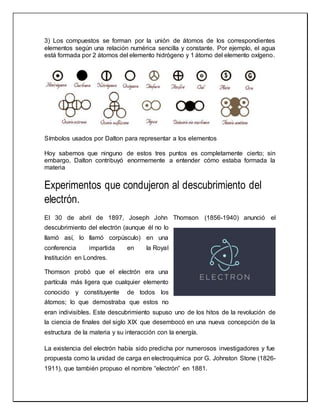 3) Los compuestos se forman por la unión de átomos de los correspondientes
elementos según una relación numérica sencilla y constante. Por ejemplo, el agua
está formada por 2 átomos del elemento hidrógeno y 1 átomo del elemento oxígeno.
Símbolos usados por Dalton para representar a los elementos
Hoy sabemos que ninguno de estos tres puntos es completamente cierto; sin
embargo, Dalton contribuyó enormemente a entender cómo estaba formada la
materia
Experimentos que condujeron al descubrimiento del
electrón.
El 30 de abril de 1897, Joseph John Thomson (1856-1940) anunció el
descubrimiento del electrón (aunque él no lo
llamó así, lo llamó corpúsculo) en una
conferencia impartida en la Royal
Institución en Londres.
Thomson probó que el electrón era una
partícula más ligera que cualquier elemento
conocido y constituyente de todos los
átomos; lo que demostraba que estos no
eran indivisibles. Este descubrimiento supuso uno de los hitos de la revolución de
la ciencia de finales del siglo XIX que desembocó en una nueva concepción de la
estructura de la materia y su interacción con la energía.
La existencia del electrón había sido predicha por numerosos investigadores y fue
propuesta como la unidad de carga en electroquímica por G. Johnston Stone (1826-
1911), que también propuso el nombre “electrón” en 1881.
 