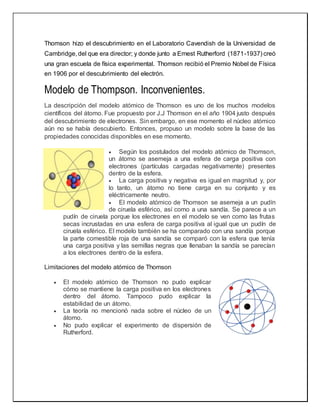 Thomson hizo el descubrimiento en el Laboratorio Cavendish de la Universidad de
Cambridge, del que era director; y donde junto a Ernest Rutherford (1871-1937) creó
una gran escuela de física experimental. Thomson recibió el Premio Nobel de Física
en 1906 por el descubrimiento del electrón.
Modelo de Thompson. Inconvenientes.
La descripción del modelo atómico de Thomson es uno de los muchos modelos
científicos del átomo. Fue propuesto por J.J Thomson en el año 1904 justo después
del descubrimiento de electrones. Sin embargo, en ese momento el núcleo atómico
aún no se había descubierto. Entonces, propuso un modelo sobre la base de las
propiedades conocidas disponibles en ese momento.
 Según los postulados del modelo atómico de Thomson,
un átomo se asemeja a una esfera de carga positiva con
electrones (partículas cargadas negativamente) presentes
dentro de la esfera.
 La carga positiva y negativa es igual en magnitud y, por
lo tanto, un átomo no tiene carga en su conjunto y es
eléctricamente neutro.
 El modelo atómico de Thomson se asemeja a un pudín
de ciruela esférico, así como a una sandía. Se parece a un
pudín de ciruela porque los electrones en el modelo se ven como las frutas
secas incrustadas en una esfera de carga positiva al igual que un pudín de
ciruela esférico. El modelo también se ha comparado con una sandía porque
la parte comestible roja de una sandía se comparó con la esfera que tenía
una carga positiva y las semillas negras que llenaban la sandía se parecían
a los electrones dentro de la esfera.
Limitaciones del modelo atómico de Thomson
 El modelo atómico de Thomson no pudo explicar
cómo se mantiene la carga positiva en los electrones
dentro del átomo. Tampoco pudo explicar la
estabilidad de un átomo.
 La teoría no mencionó nada sobre el núcleo de un
átomo.
 No pudo explicar el experimento de dispersión de
Rutherford.
 