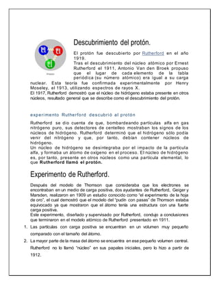 Descubrimiento del protón.
El protón fue descubierto por Rutherford en el año
1919.
Tras el descubrimiento del núcleo atómico por Ernest
Rutherford el 1911, Antonio Van den Broek propuso
que el lugar de cada elemento de la tabla
periódica (su número atómico) era igual a su carga
nuclear. Esta teoría fue confirmada experimentalmente por Henry
Moseley, el 1913, utilizando espectros de rayos X.
El 1917, Rutherford demostró que el núcleo de hidrógeno estaba presente en otros
núcleos, resultado general que se describe como el descubrimiento del protón.
experi mento Rutherford descubri ó al protón
Rutherford se dio cuenta de que, bombardeando partículas alfa en gas
nitrógeno puro, sus detectores de centelleo mostraban los signos de los
núcleos de hidrógeno. Rutherford determinó que el hidrógeno sólo podía
venir del nitrógeno y que, por tanto, debían contener núcleos de
hidrógeno.
Un núcleo de hidrógeno se desintegraba por el impacto de la partícula
alfa, y formaba un átomo de oxígeno en el proceso. El núcleo de hidrógeno
es, por tanto, presente en otros núcleos como una partícula elemental, lo
que Rutherford llamó el protón.
Experimento de Rutherford.
Después del modelo de Thomson que consideraba que los electrones se
encontraban en un medio de carga positiva, dos ayudantes de Rutherford, Geiger y
Marsden, realizaron en 1909 un estudio conocido como “el experimento de la hoja
de oro”, el cual demostró que el modelo del “pudín con pasas” de Thomson estaba
equivocado ya que mostraron que el átomo tenía una estructura con una fuerte
carga positiva.
Este experimento, diseñado y supervisado por Rutherford, condujo a conclusiones
que terminaron en el modelo atómico de Rutherford presentado en 1911.
1. Las partículas con carga positiva se encuentran en un volumen muy pequeño
comparado con el tamaño del átomo.
2. La mayor parte de la masa del átomo se encuentra en ese pequeño volumen central.
Rutherford no lo llamó “núcleo” en sus papales iniciales, pero lo hizo a partir de
1912.
 
