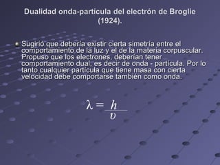 Sugirió que debería existir cierta simetría entre elSugirió que debería existir cierta simetría entre el
comportamiento de la luz y el de la materia corpuscular.comportamiento de la luz y el de la materia corpuscular.
Propuso que los electrones, deberían tenerPropuso que los electrones, deberían tener
comportamiento dual, es decir de onda - partícula. Por locomportamiento dual, es decir de onda - partícula. Por lo
tanto cualquier partícula que tiene masa con ciertatanto cualquier partícula que tiene masa con cierta
velocidad debe comportarse también como onda.velocidad debe comportarse también como onda.
λ = h
υ
 