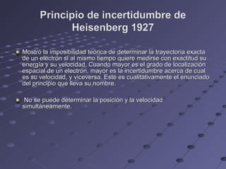 Mostró la imposibilidad teórica de determinar la trayectoria exactaMostró la imposibilidad teórica de determinar la trayectoria exacta
de un electrón si al mismo tiempo quiere medirse con exactitud sude un electrón si al mismo tiempo quiere medirse con exactitud su
energía y su velocidad. Cuando mayor es el grado de localizaciónenergía y su velocidad. Cuando mayor es el grado de localización
espacial de un electrón, mayor es la incertidumbre acerca de cualespacial de un electrón, mayor es la incertidumbre acerca de cual
es su velocidad, y viceversa. Este es cualitativamente el enunciadoes su velocidad, y viceversa. Este es cualitativamente el enunciado
del principio que lleva su nombre.del principio que lleva su nombre.
No se puede determinar la posición y la velocidadNo se puede determinar la posición y la velocidad
simultáneamente.simultáneamente.
 