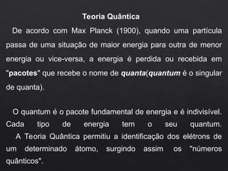 Teoria Quântica
De acordo com Max Planck (1900), quando uma partícula
passa de uma situação de maior energia para outra de menor
energia ou vice-versa, a energia é perdida ou recebida em
"pacotes" que recebe o nome de quanta(quantum é o singular
de quanta).
O quantum é o pacote fundamental de energia e é indivisível.
Cada tipo de energia tem o seu quantum.
A Teoria Quântica permitiu a identificação dos elétrons de
um determinado átomo, surgindo assim os "números
quânticos".
 