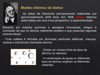 Modelo Atômico de Dalton
As idéias de Demócrito permaneceram inalteradas por
aproximadamente 2200 anos. Em 1808, Dalton retomou
estas idéias sob uma nova perspectiva: a experimentação.
Baseado em reações químicas e pesagens minuciosas, chegou à
conclusão de que os átomos realmente existiam e que possuíam algumas
características:
- Toda matéria é formada por diminutas partículas esféricas, maciças,
neutras e indivisíveis chamadas átomos.
- Existe um número finito de tipos de
átomos na natureza.
- A combinação de iguais ou diferentes
tipos de átomos originam os diferentes
materiais.
 
