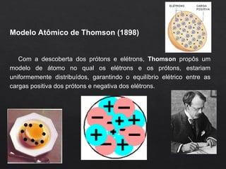 Modelo Atômico de Thomson (1898)
Com a descoberta dos prótons e elétrons, Thomson propôs um
modelo de átomo no qual os elétrons e os prótons, estariam
uniformemente distribuídos, garantindo o equilíbrio elétrico entre as
cargas positiva dos prótons e negativa dos elétrons.
 