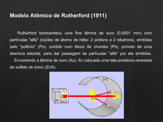 Modelo Atômico de Rutherford (1911)
Rutherford bombardeou uma fina lâmina de ouro (0,0001 mm) com
partículas "alfa" (núcleo de átomo de hélio: 2 prótons e 2 nêutrons), emitidas
pelo "polônio" (Po), contido num bloco de chumbo (Pb), provido de uma
abertura estreita, para dar passagem às partículas "alfa" por ele emitidas.
Envolvendo a lâmina de ouro (Au), foi colocada uma tela protetora revestida
de sulfeto de zinco (ZnS).
 