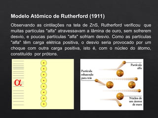 Modelo Atômico de Rutherford (1911)
Observando as cintilações na tela de ZnS, Rutherford verificou que
muitas partículas "alfa" atravessavam a lâmina de ouro, sem sofrerem
desvio, e poucas partículas "alfa" sofriam desvio. Como as partículas
"alfa" têm carga elétrica positiva, o desvio seria provocado por um
choque com outra carga positiva, isto é, com o núcleo do átomo,
constituído por prótons.
 