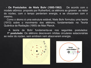 - Os Postulados de Niels Bohr (1885-1962) De acordo com o
modelo atômico proposto por Rutherford, os elétrons ao girarem ao redor
do núcleo, com o tempo perderiam energia, e se chocariam com o
mesmo.
Como o átomo é uma estrutura estável, Niels Bohr formulou uma teoria
(1913) sobre o movimento dos elétrons, fundamentado na Teoria
Quântica da Radiação (1900) de Max Planck.
A teoria de Bohr fundamenta-se nos seguintes postulados:
1º postulado: Os elétrons descrevem órbitas circulares estacionárias
ao redor do núcleo, sem emitirem nem absorverem energia.
 