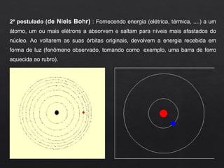 2º postulado (de Niels Bohr) : Fornecendo energia (elétrica, térmica, ....) a um
átomo, um ou mais elétrons a absorvem e saltam para níveis mais afastados do
núcleo. Ao voltarem as suas órbitas originais, devolvem a energia recebida em
forma de luz (fenômeno observado, tomando como exemplo, uma barra de ferro
aquecida ao rubro).
 