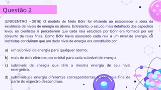 (UNICENTRO ­
– 2016) O modelo de Niels Böhr foi eficiente ao estabelecer a ideia da
existência de níveis de energia no átomo. Entretanto, o estudo mais detalhado dos espectros
levou os cientistas a perceberem que cada raia estudada por Böhr era formada por um
conjunto de raias finas. Como Böhr havia associado cada raia a um nível de energia, os
cientistas concluíram que um dado nível de energia era constituído por
Questão 2
a) um subnível de energia para qualquer átomo.
b) mais de dois elétrons por orbital para cada subnível de energia.
c) subníveis de energia que têm a mesma energia de seu nível
energético.
d) subníveis de energia diferentes correspondentes a cada raia fina de
parte do espectro descontínuo.
 