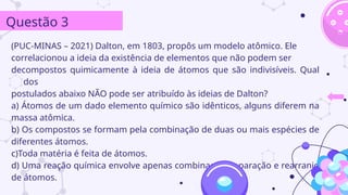 (PUC-MINAS – 2021) Dalton, em 1803, propôs um modelo atômico. Ele
correlacionou a ideia da existência de elementos que não podem ser
decompostos quimicamente à ideia de átomos que são indivisíveis. Qual
dos
postulados abaixo NÃO pode ser atribuído às ideias de Dalton?
a) Átomos de um dado elemento químico são idênticos, alguns diferem na
massa atômica.
b) Os compostos se formam pela combinação de duas ou mais espécies de
diferentes átomos.
c)Toda matéria é feita de átomos.
d) Uma reação química envolve apenas combinação, separação e rearranjo
de átomos.
Questão 3
 