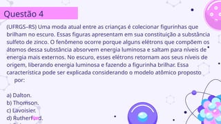 (UFRGS–RS) Uma moda atual entre as crianças é colecionar figurinhas que
brilham no escuro. Essas figuras apresentam em sua constituição a substância
sulfeto de zinco. O fenômeno ocorre porque alguns elétrons que compõem os
átomos dessa substância absorvem energia luminosa e saltam para níveis de
energia mais externos. No escuro, esses elétrons retornam aos seus níveis de
origem, liberando energia luminosa e fazendo a figurinha brilhar. Essa
característica pode ser explicada considerando o modelo atômico proposto
por:
a) Dalton.
b) Thomson.
c) Lavoisier.
d) Rutherford.
Questão 4
 