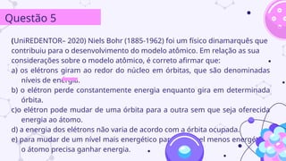 (UniREDENTOR– 2020) Niels Bohr (1885-1962) foi um físico dinamarquês que
contribuiu para o desenvolvimento do modelo atômico. Em relação as sua
considerações sobre o modelo atômico, é correto afirmar que:
a) os elétrons giram ao redor do núcleo em órbitas, que são denominadas
níveis de energia.
b) o elétron perde constantemente energia enquanto gira em determinada
órbita.
c)o elétron pode mudar de uma órbita para a outra sem que seja oferecida
energia ao átomo.
d) a energia dos elétrons não varia de acordo com a órbita ocupada.
e) para mudar de um nível mais energético para um nível menos energético,
o átomo precisa ganhar energia.
Questão 5
 
