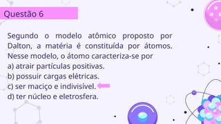 Segundo o modelo atômico proposto por
Dalton, a matéria é constituída por átomos.
Nesse modelo, o átomo caracteriza-se por
a) atrair partículas positivas.
b) possuir cargas elétricas.
c) ser maciço e indivisível.
d) ter núcleo e eletrosfera.
Questão 6
 