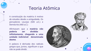 Teoria Atômica
A constituição da matéria é motivo
de estudos desde a antiguidade. Os
pensadores Leucipo (500 a.C.) e
Demócrito (460 a.C.)
Afirmavam que a matéria não
poderia ser dividida
infinitamente, chegando a uma
unidade indivisível denominada
átomo.
A palavra é derivada dos radicais
gregos que, juntos, significam o que
não se pode dividir.
 